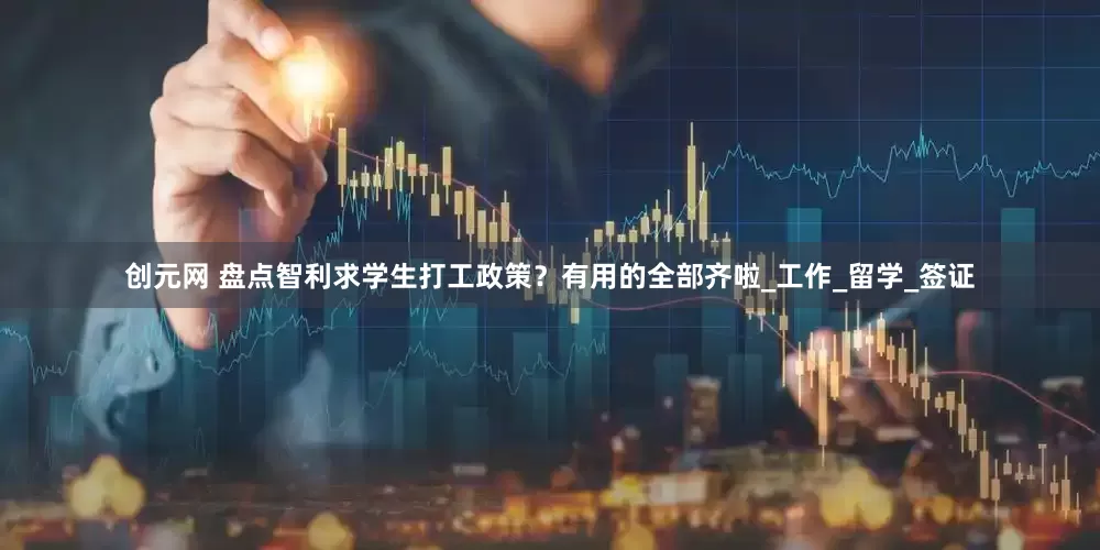 创元网 盘点智利求学生打工政策？有用的全部齐啦_工作_留学_签证