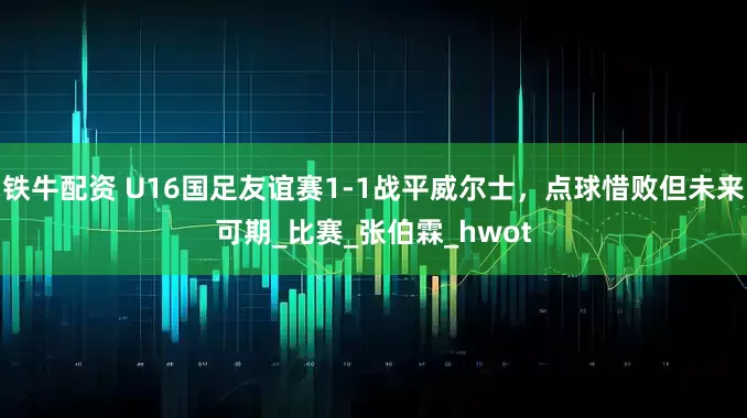 铁牛配资 U16国足友谊赛1-1战平威尔士，点球惜败但未来可期_比赛_张伯霖_hwot