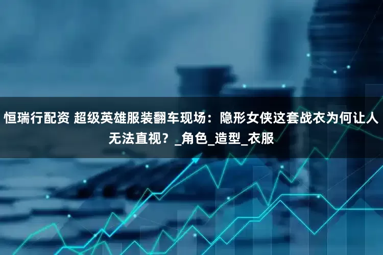 恒瑞行配资 超级英雄服装翻车现场：隐形女侠这套战衣为何让人无法直视？_角色_造型_衣服