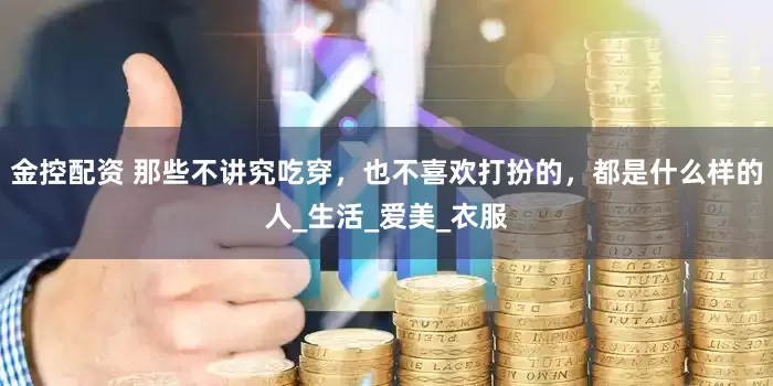 金控配资 那些不讲究吃穿，也不喜欢打扮的，都是什么样的人_生活_爱美_衣服