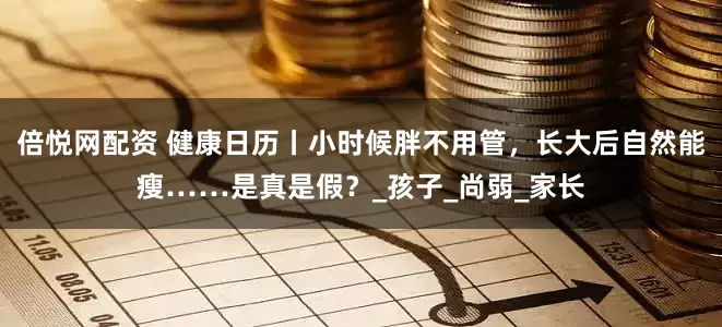 倍悦网配资 健康日历丨小时候胖不用管，长大后自然能瘦……是真是假？_孩子_尚弱_家长