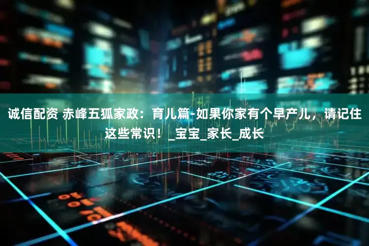 诚信配资 赤峰五狐家政：育儿篇-如果你家有个早产儿，请记住这些常识！_宝宝_家长_成长