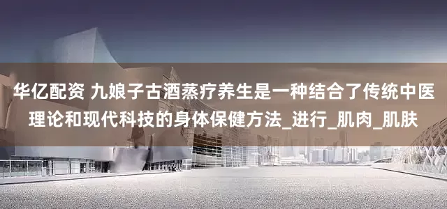 华亿配资 九娘子古酒蒸疗养生是一种结合了传统中医理论和现代科技的身体保健方法_进行_肌肉_肌肤