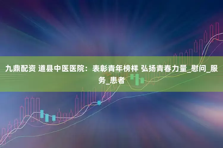 九鼎配资 道县中医医院：表彰青年榜样 弘扬青春力量_慰问_服务_患者