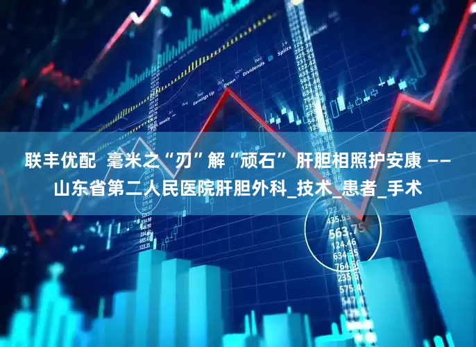 联丰优配  毫米之“刃”解“顽石” 肝胆相照护安康 ——山东省第二人民医院肝胆外科_技术_患者_手术