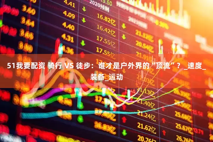 51我要配资 骑行 VS 徒步：谁才是户外界的“顶流”？_速度_装备_运动