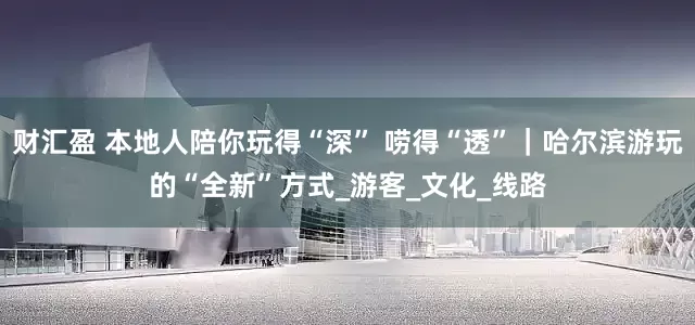 财汇盈 本地人陪你玩得“深” 唠得“透”｜哈尔滨游玩的“全新”方式_游客_文化_线路