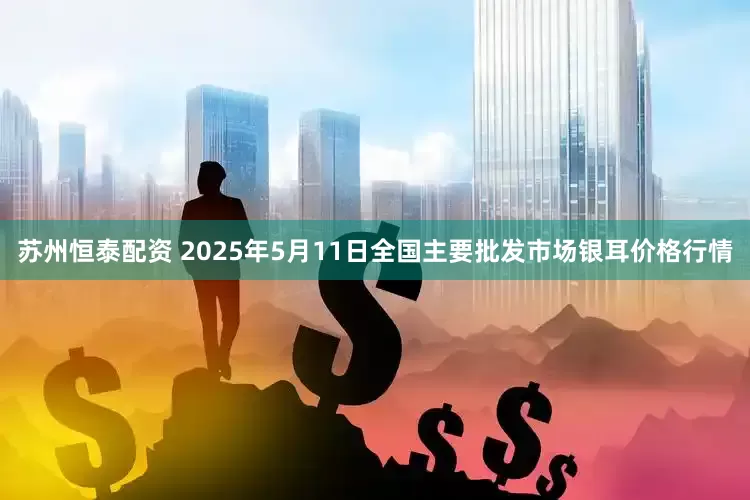 苏州恒泰配资 2025年5月11日全国主要批发市场银耳价格行情
