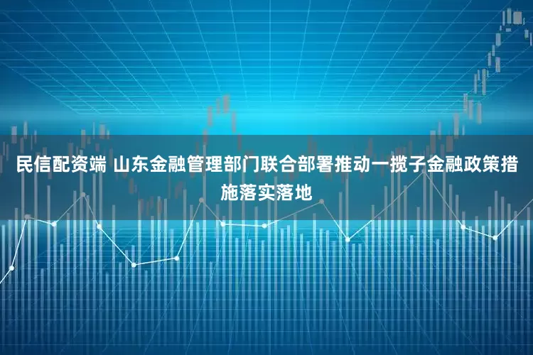 民信配资端 山东金融管理部门联合部署推动一揽子金融政策措施落实落地
