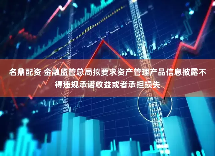 名鼎配资 金融监管总局拟要求资产管理产品信息披露不得违规承诺收益或者承担损失