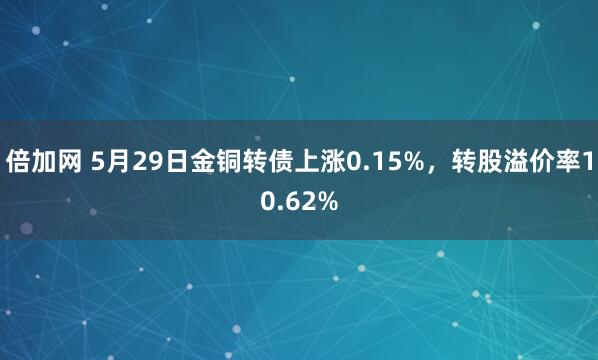 倍加网 5月29日金铜转债上涨0.15%，转股溢价率10.62%