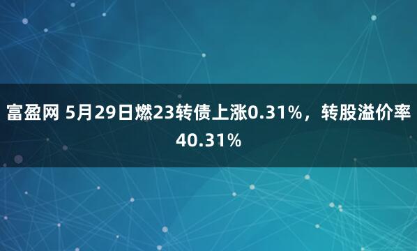 富盈网 5月29日燃23转债上涨0.31%，转股溢价率40.31%