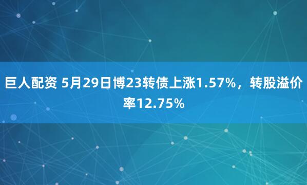 巨人配资 5月29日博23转债上涨1.57%，转股溢价率12.75%