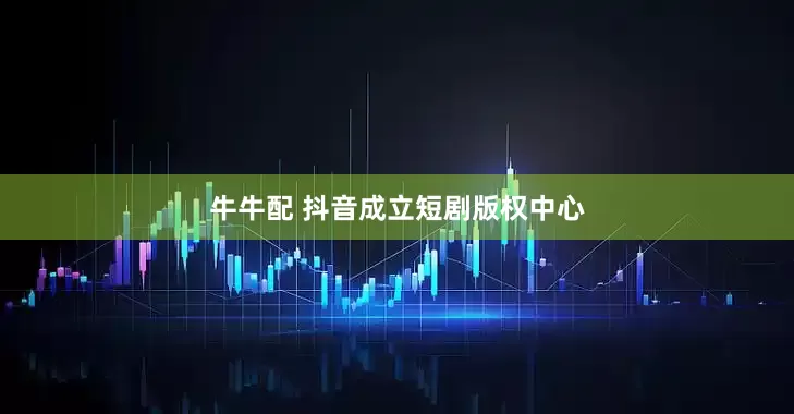 牛牛配 抖音成立短剧版权中心