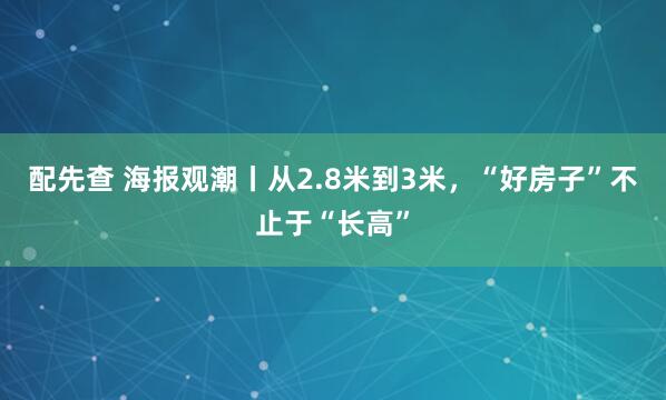 配先查 海报观潮丨从2.8米到3米，“好房子”不止于“长高”