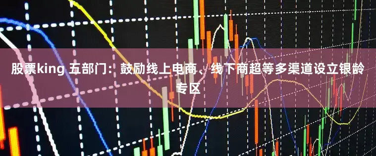 股票king 五部门：鼓励线上电商、线下商超等多渠道设立银龄专区
