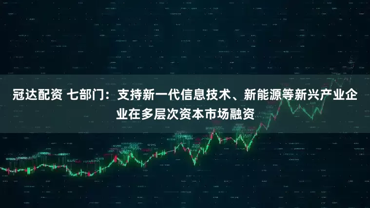 冠达配资 七部门：支持新一代信息技术、新能源等新兴产业企业在多层次资本市场融资