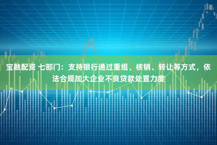 宝融配资 七部门：支持银行通过重组、核销、转让等方式，依法合规加大企业不良贷款处置力度