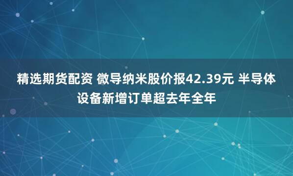 精选期货配资 微导纳米股价报42.39元 半导体设备新增订单超去年全年