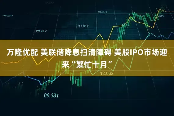 万隆优配 美联储降息扫清障碍 美股IPO市场迎来“繁忙十月”
