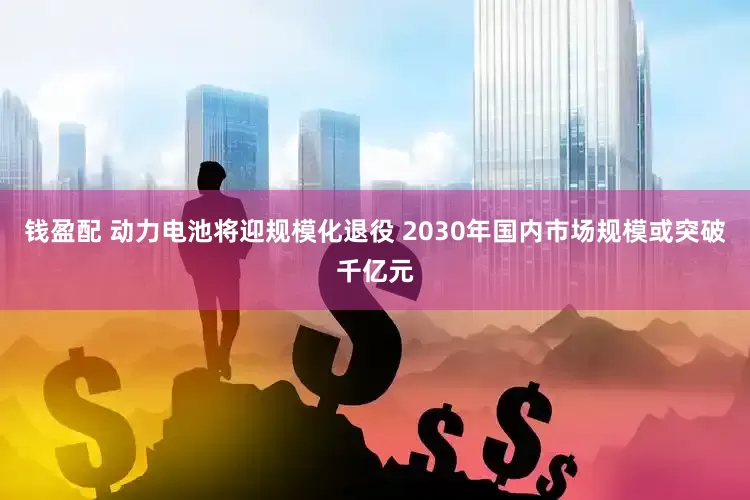 钱盈配 动力电池将迎规模化退役 2030年国内市场规模或突破千亿元