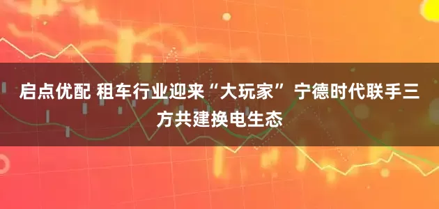 启点优配 租车行业迎来“大玩家” 宁德时代联手三方共建换电生态